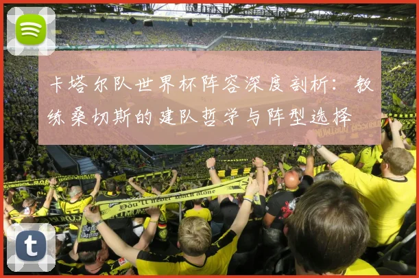 卡塔尔队世界杯阵容深度剖析：教练桑切斯的建队哲学与阵型选择