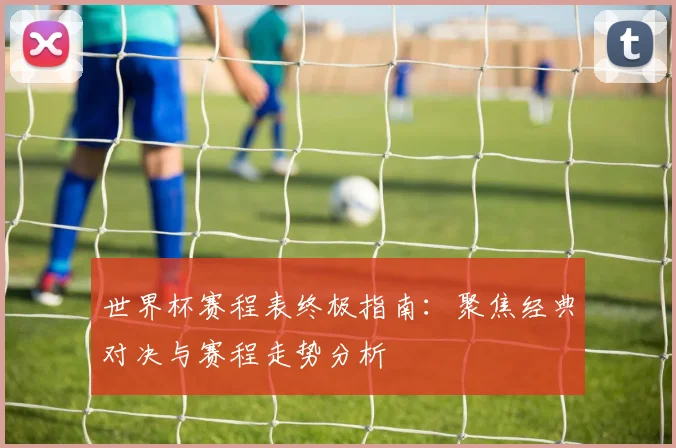 世界杯赛程表终极指南：聚焦经典对决与赛程走势分析