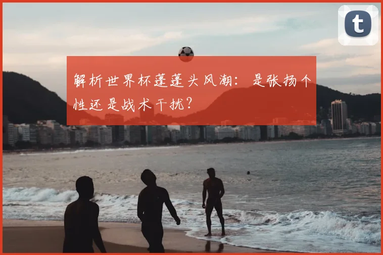 解析世界杯蓬蓬头风潮：是张扬个性还是战术干扰？
