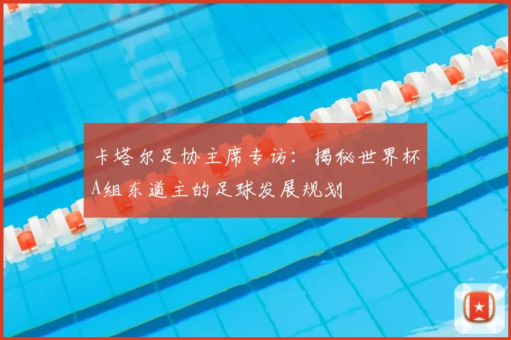 卡塔尔足协主席专访：揭秘世界杯A组东道主的足球发展规划