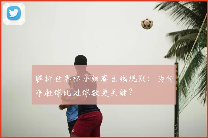 解析世界杯小组赛出线规则：为何净胜球比进球数更关键？