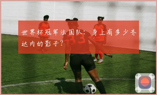 世界杯冠军法国队:身上有多少齐达内的影子?