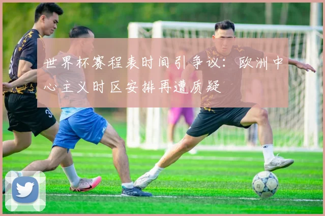 世界杯赛程表时间引争议：欧洲中心主义时区安排再遭质疑