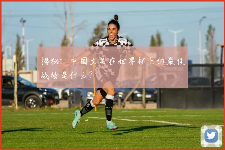 揭秘:中国女足在世界杯上的最佳战绩是什么?