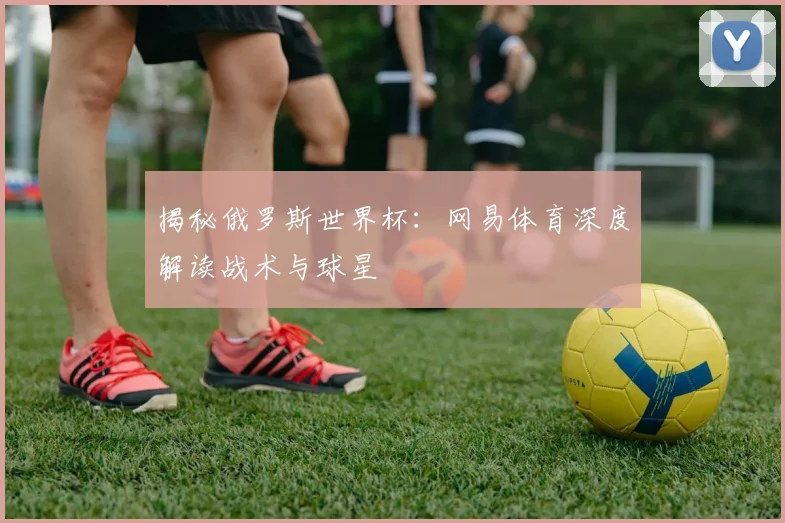 揭秘俄罗斯世界杯：网易体育深度解读战术与球星