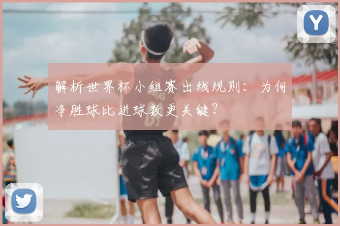 解析世界杯小组赛出线规则：为何净胜球比进球数更关键？