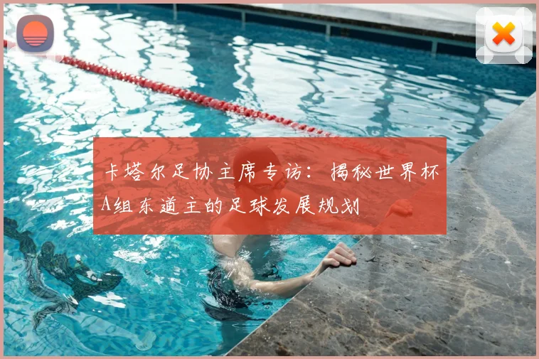 卡塔尔足协主席专访：揭秘世界杯A组东道主的足球发展规划