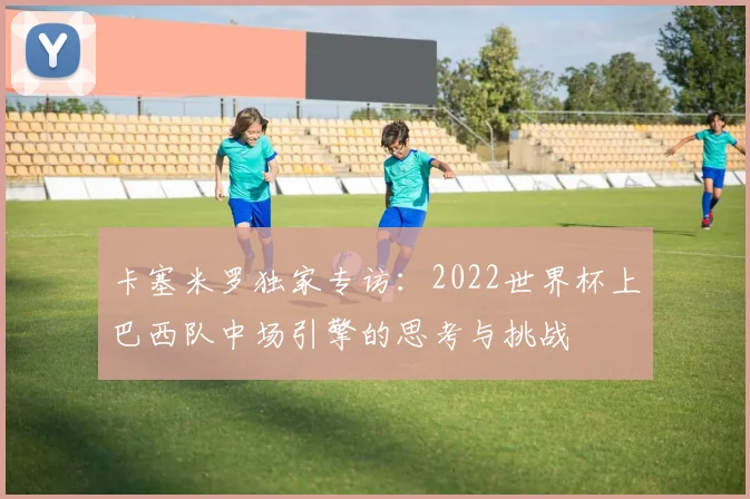卡塞米罗独家专访：2022世界杯上巴西队中场引擎的思考与挑战