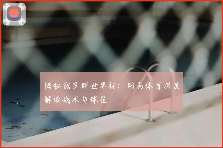 揭秘俄罗斯世界杯：网易体育深度解读战术与球星