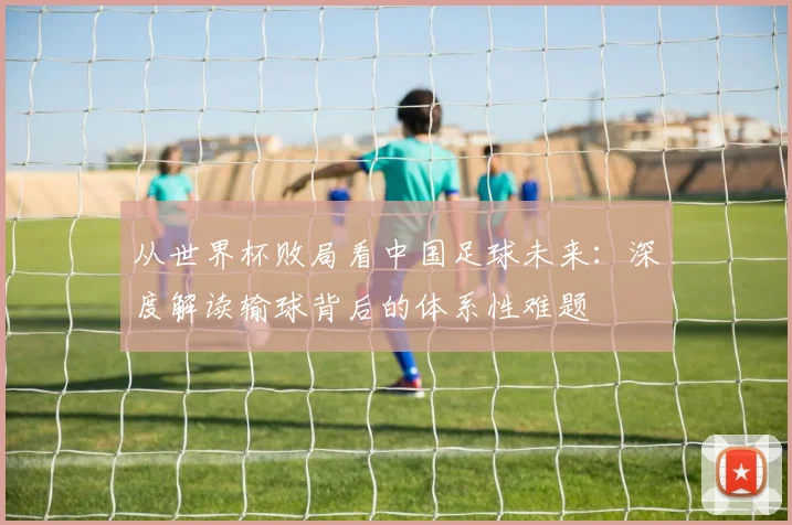 从世界杯败局看中国足球未来:深度解读输球背后的体系性难题